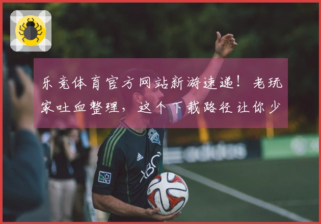 乐竞体育官方网站新游速递！老玩家吐血整理，这个下载路径让你少走弯路！
