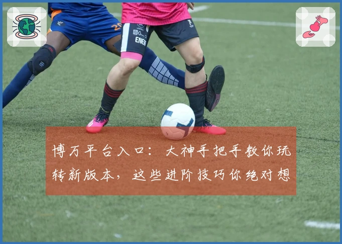 博万平台入口：大神手把手教你玩转新版本，这些进阶技巧你绝对想不到！